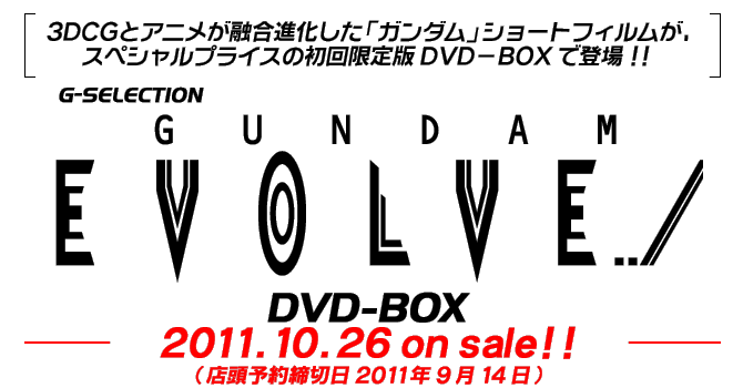 ３ＤＣＧとアニメが融合進化した「ガンダム」ショートフィルムが、スペシャルプライスの初回限定版ＤＶＤ−ＢＯＸで登場！！　G-SELECTION　GUNDAM EVOLVE DVD-BOX　2011.10.26　on sale！！（店頭予約締切日2011年9月14日）