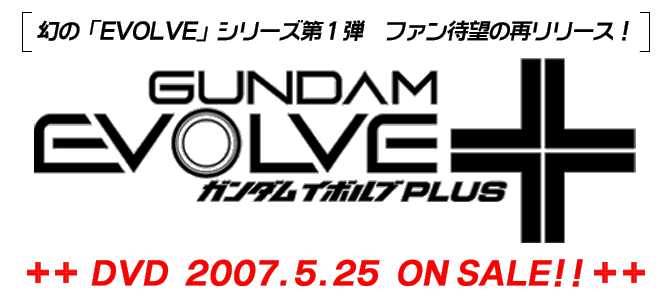 幻の「EVOLVE」シリーズ第１弾　ファン待望の再リリース！　GUNDAM EVOLVE +　ガンダム イボルブ PLUS　DVD 2007.5.25 ON SALE!!